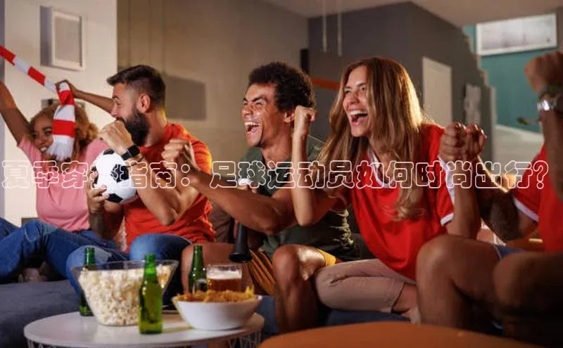 贝博官网下载百度百聘夏季穿搭指南：足球运动员如何时尚出行？