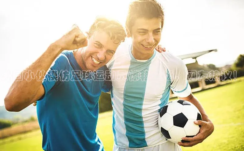 betball贝博app下载天下秀外国小伙模仿足球运动员惊艳全场，网友热议！