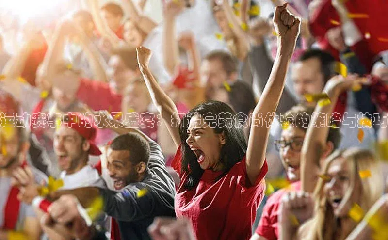 运动赛事中的水果盛宴：打造完美食尚体验的策略与技巧
