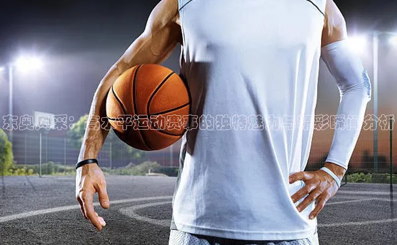 东奥风采：高水平运动赛事的独特魅力与精彩瞬间分析