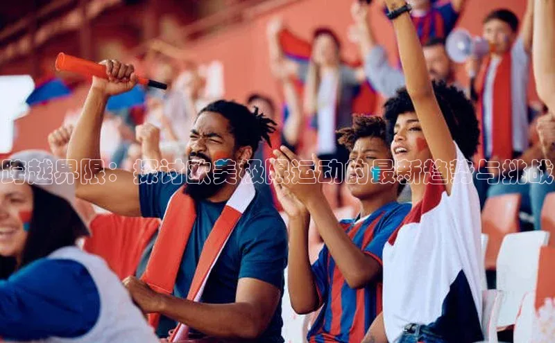 跨越界限：探讨欧美极限运动的最新趋势与挑战