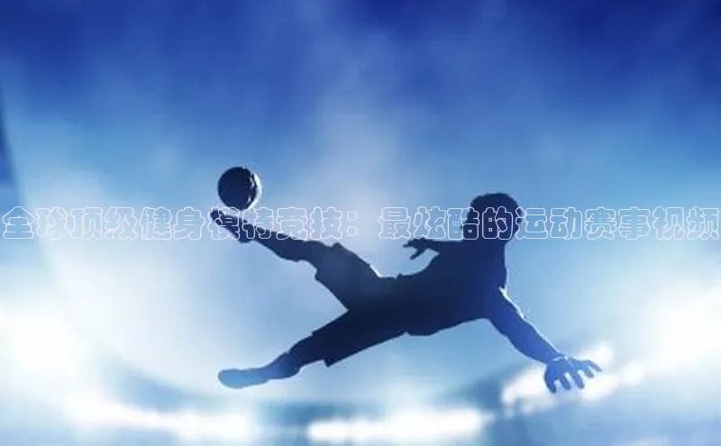 全球顶级健身模特竞技：最炫酷的运动赛事视频
